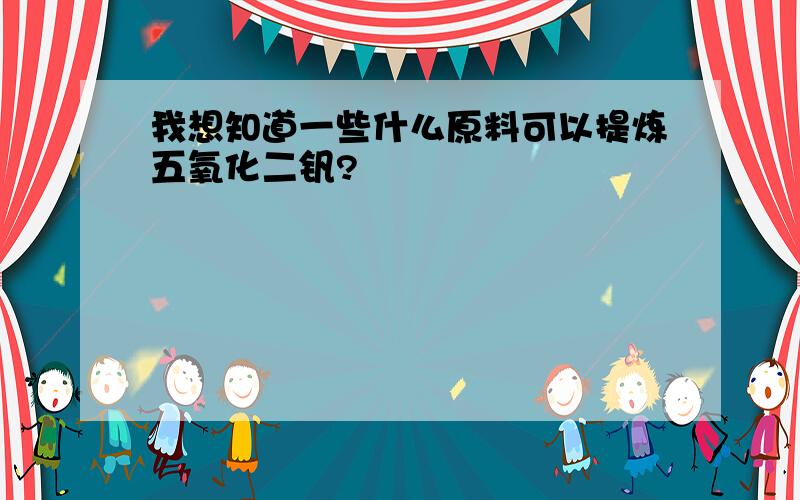 我想知道一些什么原料可以提炼五氧化二钒?