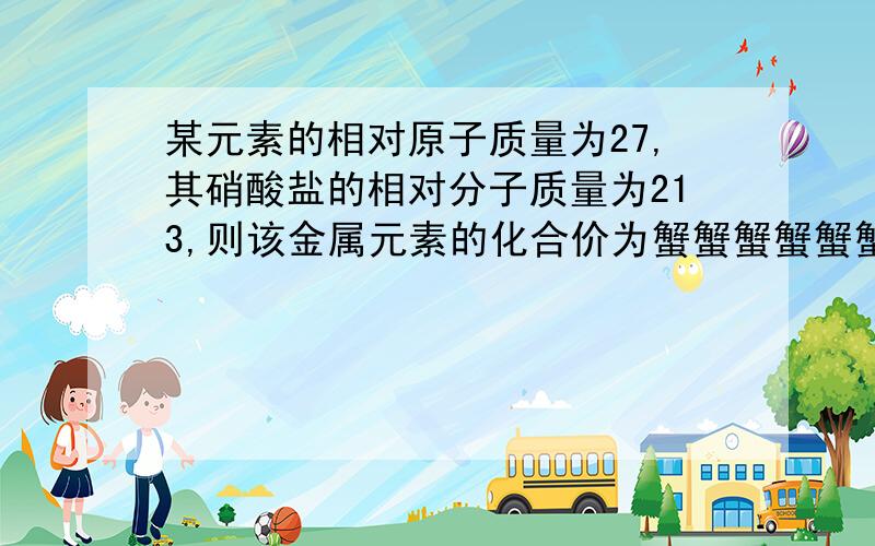 某元素的相对原子质量为27,其硝酸盐的相对分子质量为213,则该金属元素的化合价为蟹蟹蟹蟹蟹蟹!