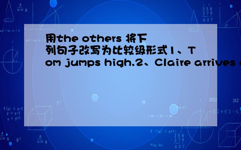 用the others 将下列句子改写为比较级形式1、Tom jumps high.2、Claire arrives at school early every morning.3、Flora talks politely.