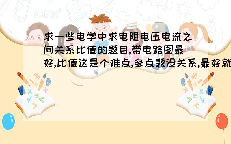 求一些电学中求电阻电压电流之间关系比值的题目,带电路图最好,比值这是个难点,多点题没关系,最好就是搞懂来