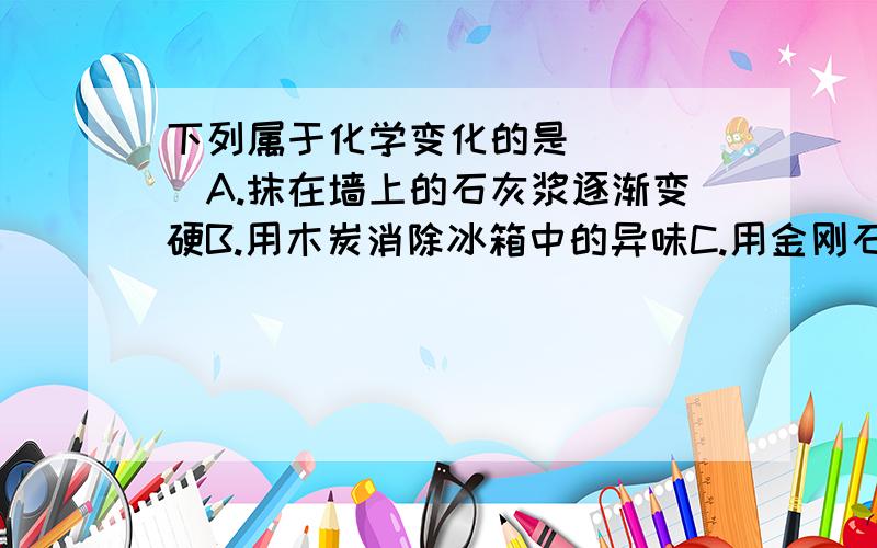 下列属于化学变化的是_____A.抹在墙上的石灰浆逐渐变硬B.用木炭消除冰箱中的异味C.用金刚石切割玻璃D.用空气制氧气还有!缓慢氧化是什么!求回答.