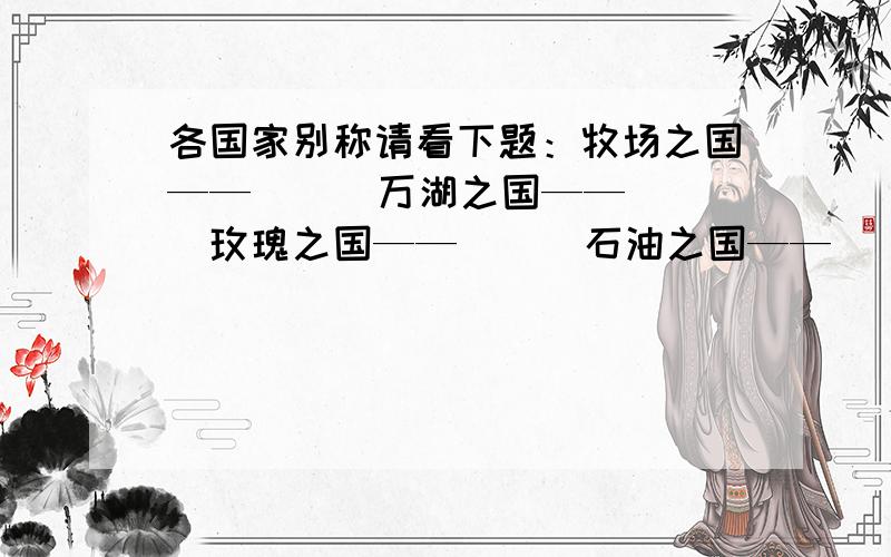 各国家别称请看下题：牧场之国——（ ） 万湖之国——（ ）玫瑰之国——（ ） 石油之国——（ ）千岛之国——（ ） 红茶之国——（ ）如果帮到忙,我会非常谢谢他（她）