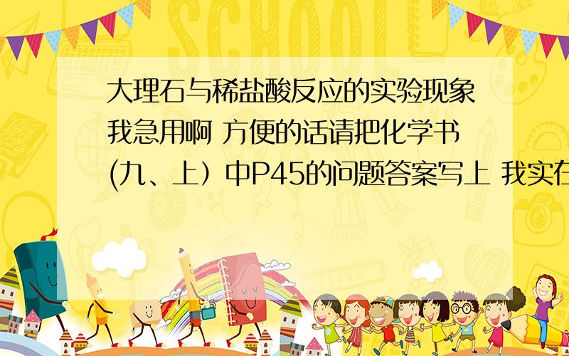 大理石与稀盐酸反应的实验现象我急用啊 方便的话请把化学书(九、上）中P45的问题答案写上 我实在是没有时间了