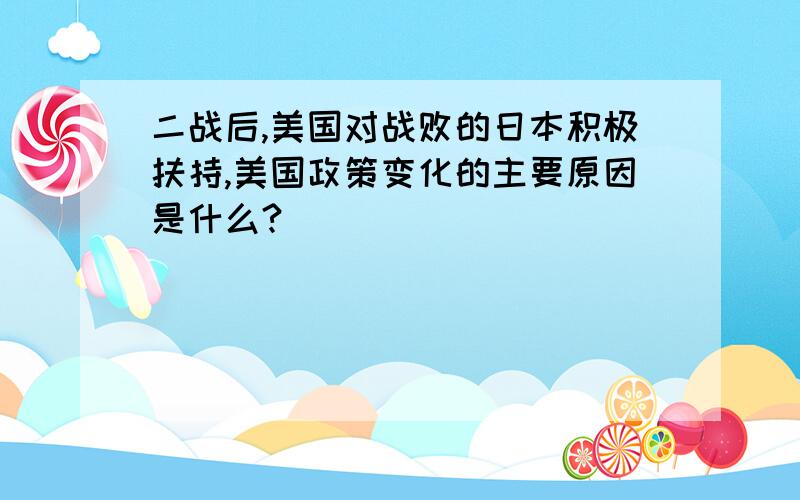 二战后,美国对战败的日本积极扶持,美国政策变化的主要原因是什么?