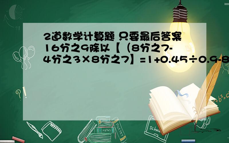 2道数学计算题 只要最后答案16分之9除以【（8分之7-4分之3×8分之7】=1+0.45÷0.9-8分之7=