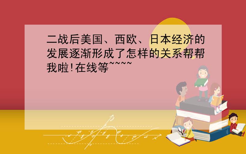 二战后美国、西欧、日本经济的发展逐渐形成了怎样的关系帮帮我啦!在线等~~~~