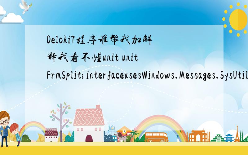 Delohi7程序谁帮我加解释我看不懂unit unitFrmSplit;interfaceusesWindows,Messages,SysUtils,Variants,Classes,Graphics,Controls,Forms,Dialogs,ExtCtrls;typeTfrmSplit = class(TForm)pnlClient:TPanel;pnlLeft:TPanel;Splitter1:TSplitter;procedure Sp