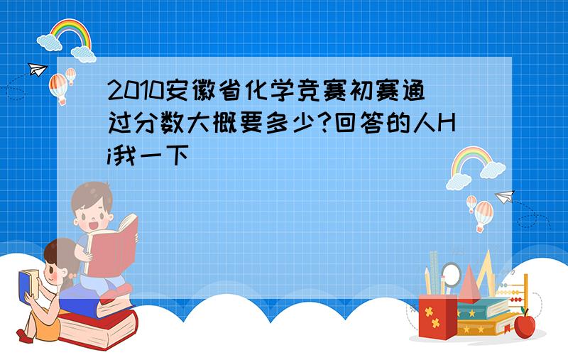 2010安徽省化学竞赛初赛通过分数大概要多少?回答的人Hi我一下