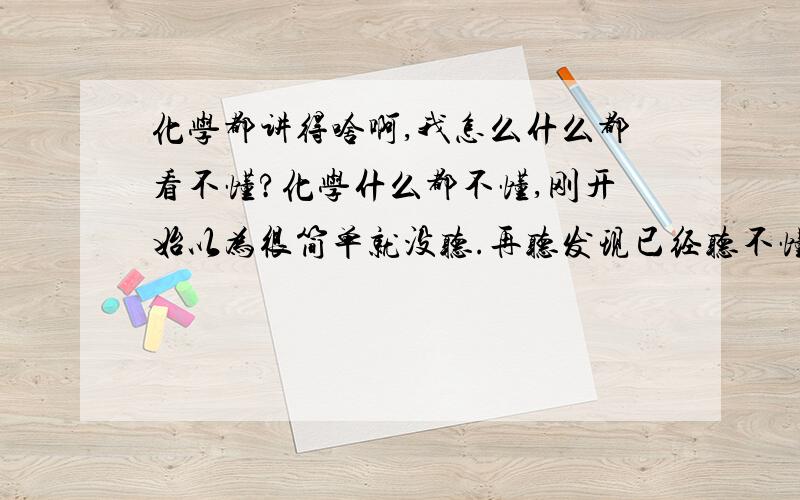 化学都讲得啥啊,我怎么什么都看不懂?化学什么都不懂,刚开始以为很简单就没听.再听发现已经听不懂了,我哪知道溶解度大塔洗出的晶体多还是少.我哪知道什么溶液要怎么区分!我哪知道化学