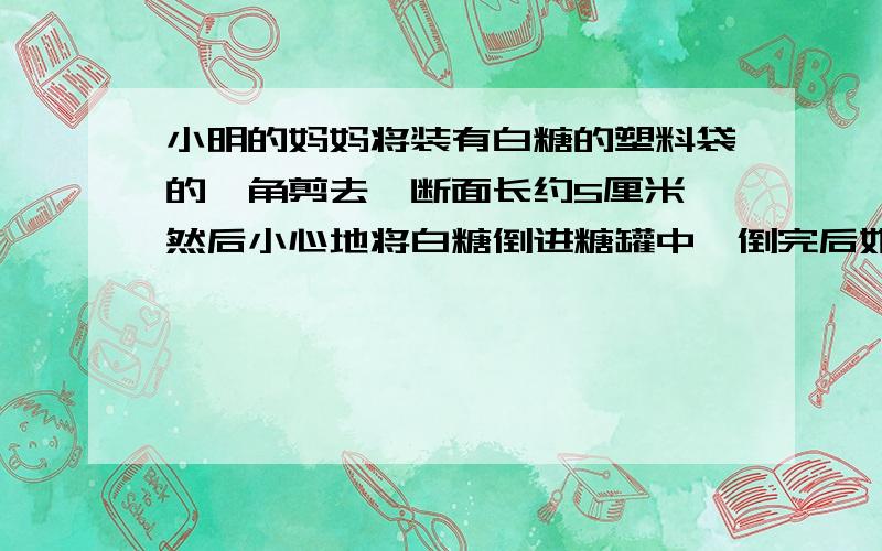 小明的妈妈将装有白糖的塑料袋的一角剪去,断面长约5厘米,然后小心地将白糖倒进糖罐中,倒完后她发现塑料袋壁上粘着少量的白糖颗粒,若把白糖袋扔掉,则浪费了资白糖.聪明的小明设计了简