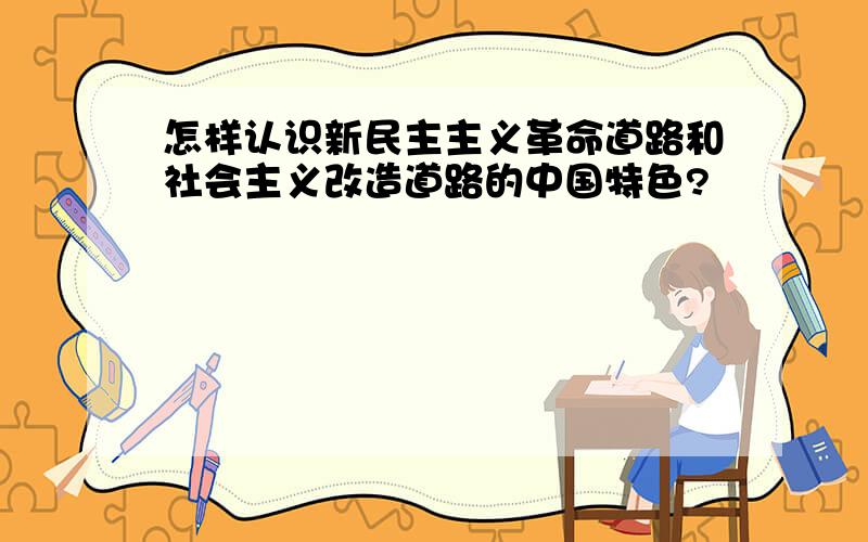 怎样认识新民主主义革命道路和社会主义改造道路的中国特色?