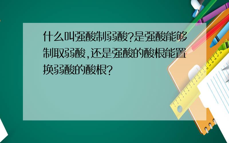 什么叫强酸制弱酸?是强酸能够制取弱酸,还是强酸的酸根能置换弱酸的酸根?