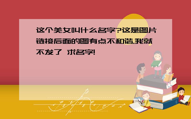 这个美女叫什么名字?这是图片链接后面的图有点不和谐.我就不发了 求名字!