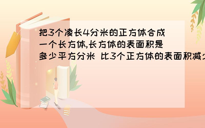 把3个凌长4分米的正方体合成一个长方体,长方体的表面积是多少平方分米 比3个正方体的表面积减少了多少平