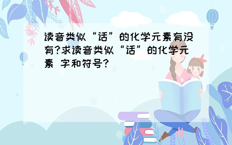 读音类似“话”的化学元素有没有?求读音类似“话”的化学元素 字和符号?