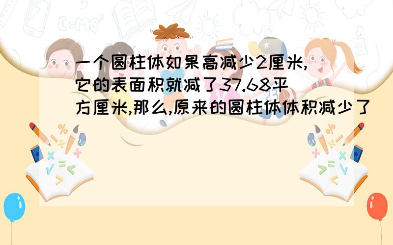 一个圆柱体如果高减少2厘米,它的表面积就减了37.68平方厘米,那么,原来的圆柱体体积减少了( )立方厘米?