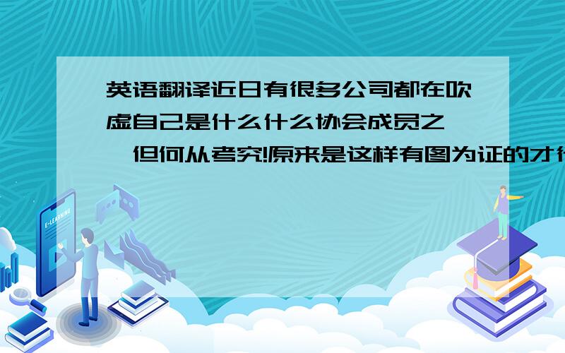 英语翻译近日有很多公司都在吹虚自己是什么什么协会成员之一,但何从考究!原来是这样有图为证的才行.是不是因为领证后才这样乐意地在这里分享：