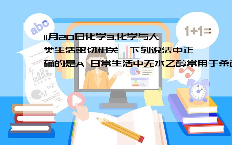 11月20日化学3.化学与人类生活密切相关,下列说法中正确的是A 日常生活中无水乙醇常用于杀菌消毒B 棉花,蚕丝的主要成分是纤维素C 提倡使用乙醇汽油主要是为了提高汽油的燃烧效率D 利用油