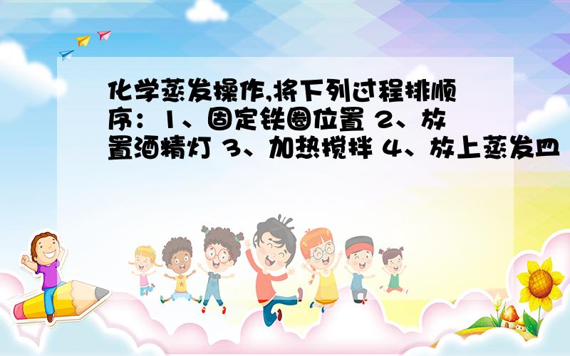 化学蒸发操作,将下列过程排顺序：1、固定铁圈位置 2、放置酒精灯 3、加热搅拌 4、放上蒸发皿（蒸发皿中盛有NaCl溶液） 5、停止加热