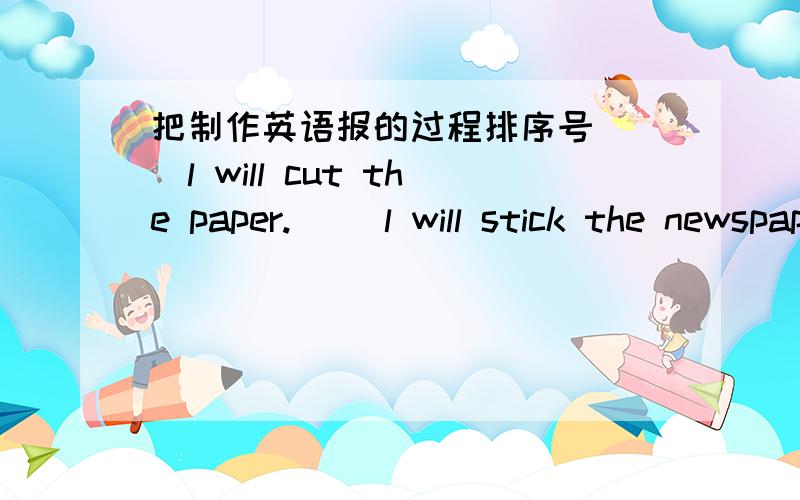 把制作英语报的过程排序号（ ）l will cut the paper.( )l will stick the newspaper.( )Let's make an english newspaper.( )l'll write reports.( )l'll draw pictures.( )our english newspaper is fantastic.