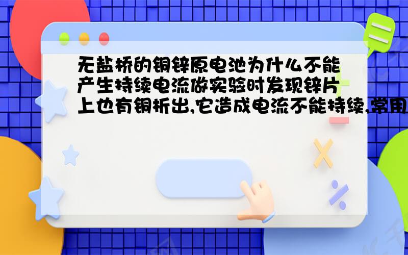 无盐桥的铜锌原电池为什么不能产生持续电流做实验时发现锌片上也有铜析出,它造成电流不能持续,常用锌片不纯解释,若锌片纯净,锌片上还会有铜析出吗把锌与硫酸铜分开就可产生持续电流