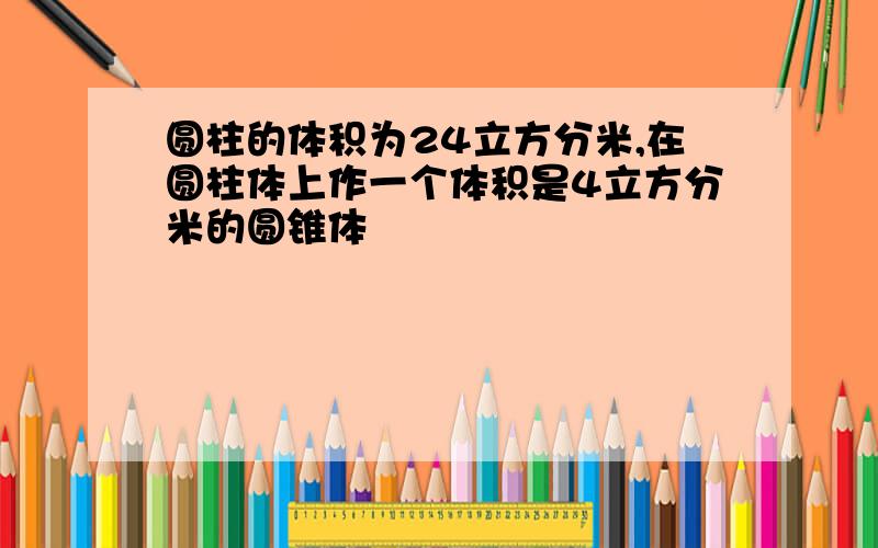 圆柱的体积为24立方分米,在圆柱体上作一个体积是4立方分米的圆锥体