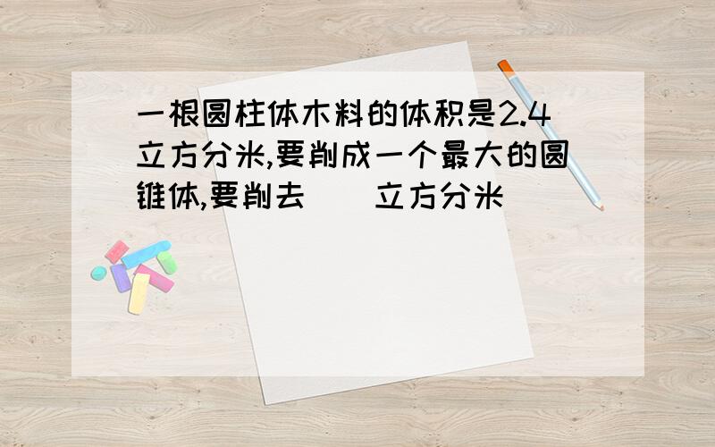 一根圆柱体木料的体积是2.4立方分米,要削成一个最大的圆锥体,要削去（）立方分米