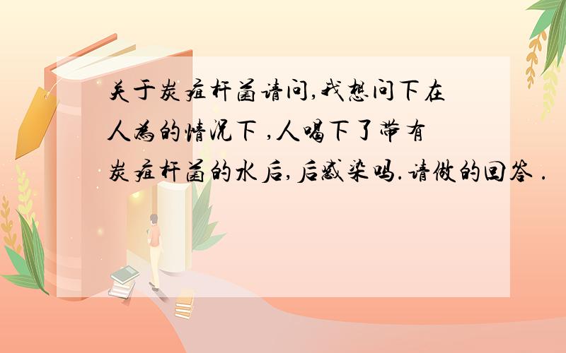 关于炭疽杆菌请问,我想问下在人为的情况下 ,人喝下了带有炭疽杆菌的水后,后感染吗.请做的回答 .