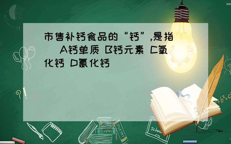 市售补钙食品的“钙”,是指( )A钙单质 B钙元素 C氧化钙 D氯化钙