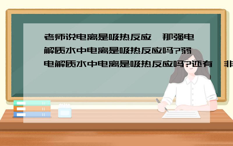 老师说电离是吸热反应,那强电解质水中电离是吸热反应吗?弱电解质水中电离是吸热反应吗?还有,非电解质水中电离也是吸热反应吗?