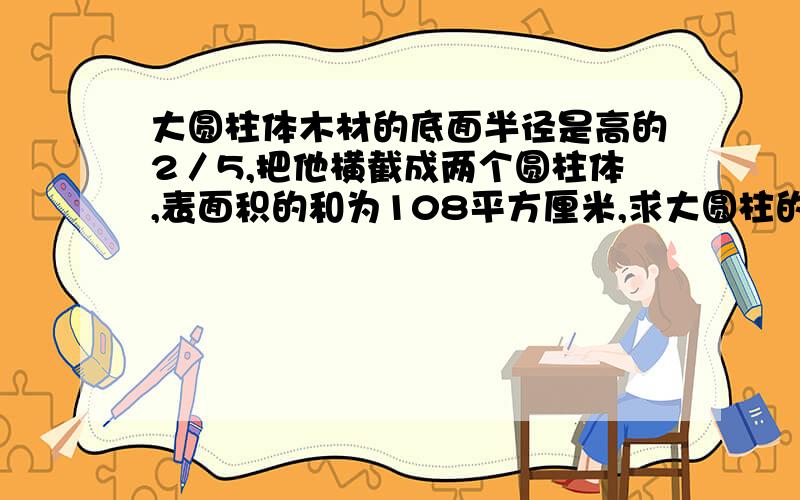 大圆柱体木材的底面半径是高的2／5,把他横截成两个圆柱体,表面积的和为108平方厘米,求大圆柱的底面积?不要解方程,先列算式然后说怎么来的用小学生的方法