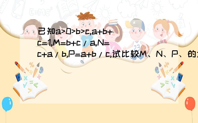 已知a>0>b>c,a+b+c=1,M=b+c/a,N=c+a/b,P=a+b/c,试比较M、N、P、的大小最好能有文字说明或解题步骤,