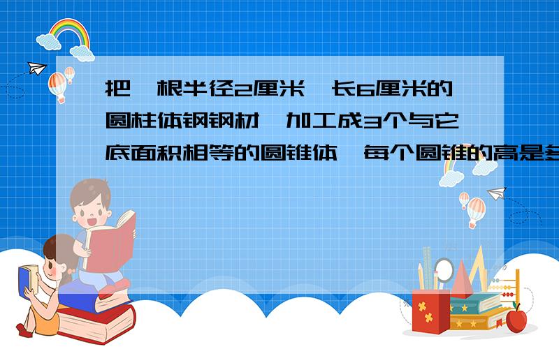 把一根半径2厘米、长6厘米的圆柱体钢钢材,加工成3个与它底面积相等的圆锥体,每个圆锥的高是多少?