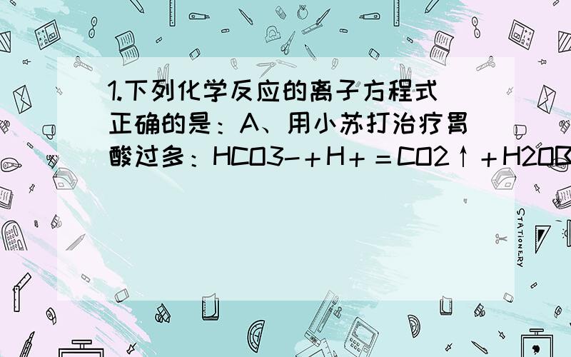 1.下列化学反应的离子方程式正确的是：A、用小苏打治疗胃酸过多：HCO3-＋H＋＝CO2↑＋H2OB、往碳酸镁中滴加稀盐酸：CO32-＋2H＋＝CO2↑＋H2O说下原因