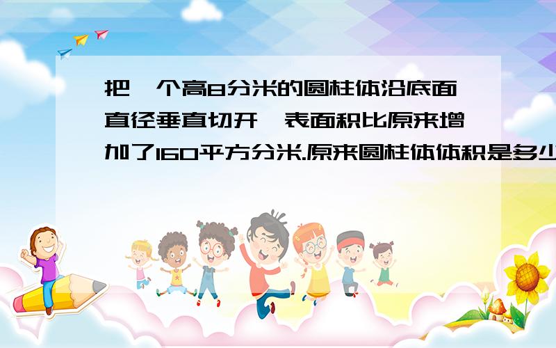 把一个高8分米的圆柱体沿底面直径垂直切开,表面积比原来增加了160平方分米.原来圆柱体体积是多少?有算式