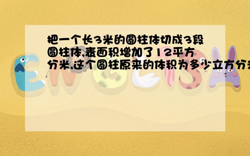 把一个长3米的圆柱体切成3段圆柱体,表面积增加了12平方分米,这个圆柱原来的体积为多少立方分米?