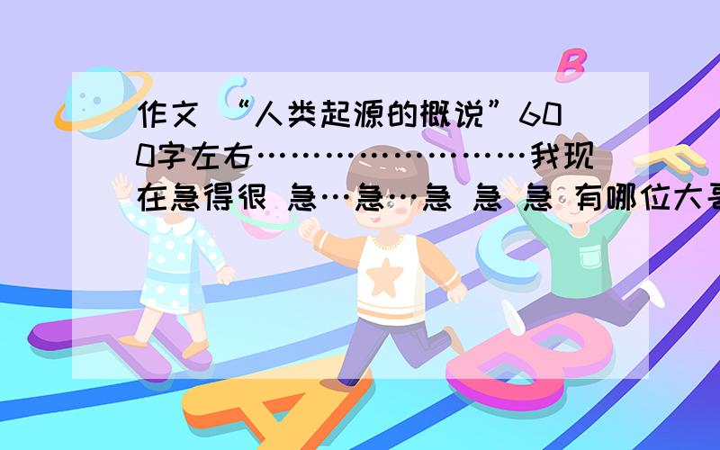 作文 “人类起源的概说”600字左右……………………我现在急得很 急…急…急 急 急 有哪位大哥大姐帮我……………………我现在急得很 急…急…急 急 急 有哪位大哥大姐帮我