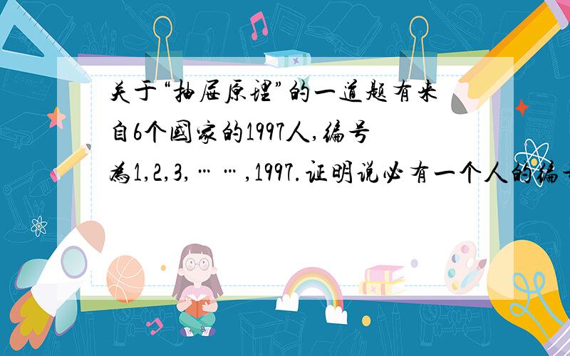 关于“抽屉原理”的一道题有来自6个国家的1997人,编号为1,2,3,……,1997.证明说必有一个人的编号是其同胞的2倍或其2个同胞的和.（我是这样想的：根据抽屉原理,知必有一国至少有334人,则要