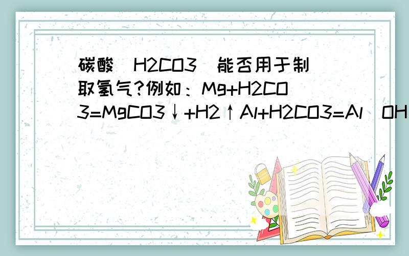 碳酸（H2CO3）能否用于制取氢气?例如：Mg+H2CO3=MgCO3↓+H2↑Al+H2CO3=Al(OH)3↓+CO2↑+H2↑Zn+H2CO3=ZnCO3↓+H2↑Fe+H2CO3=FeCO3↓+H2↑这几条反应方程式能发生不？（未配平） 回xuanff：碳酸不也是溶液吗？能