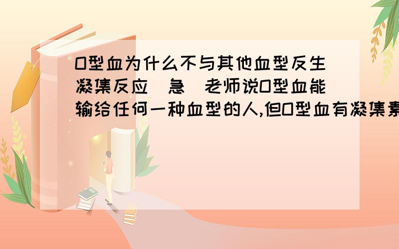 O型血为什么不与其他血型反生凝集反应（急）老师说O型血能输给任何一种血型的人,但O型血有凝集素抗A和抗B,A型中有凝集原A,如果O型输给A型,凝集素抗A不是和凝集原A反应了吗?B型和AB型也是