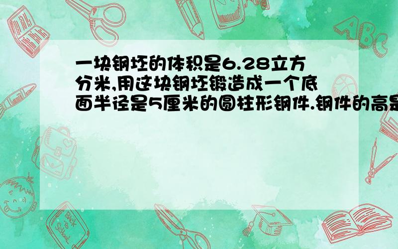 一块钢坯的体积是6.28立方分米,用这块钢坯锻造成一个底面半径是5厘米的圆柱形钢件.钢件的高是多少厘米?请您尽快说 我在这谢谢你