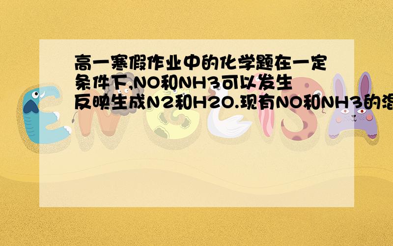 高一寒假作业中的化学题在一定条件下,NO和NH3可以发生反映生成N2和H2O.现有NO和NH3的混合物共1 mol,充分反映后所得的产物中,若经还原得到的N2比经氧化得到的N2多1.4g,且以上反应进行完全.试计