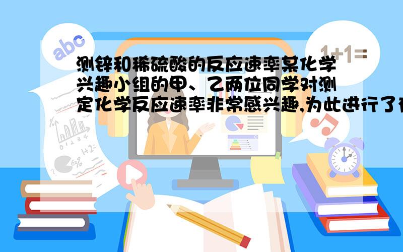 测锌和稀硫酸的反应速率某化学兴趣小组的甲、乙两位同学对测定化学反应速率非常感兴趣,为此进行了有关的实验探究,实验记录如下.  [实验目的] 测量锌和稀硫酸反应的速率[实验用品]  锥