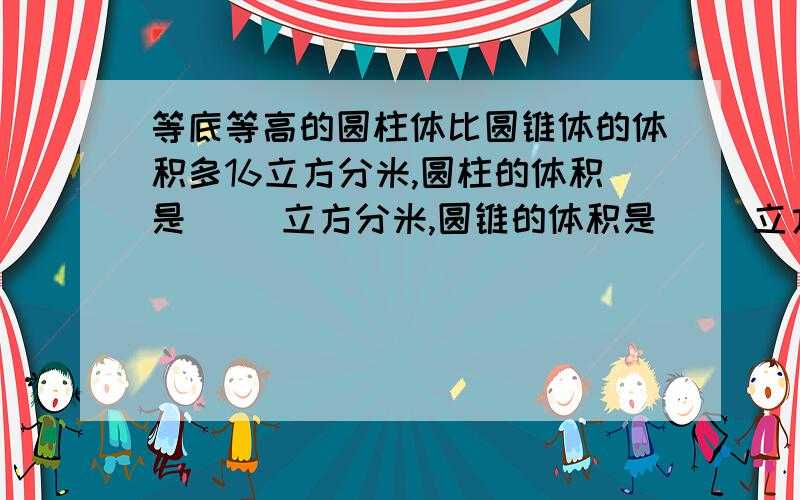 等底等高的圆柱体比圆锥体的体积多16立方分米,圆柱的体积是（ ）立方分米,圆锥的体积是（ ）立方分米.