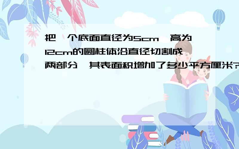 把一个底面直径为5cm,高为12cm的圆柱体沿直径切割成两部分,其表面积增加了多少平方厘米?我要带算式的.