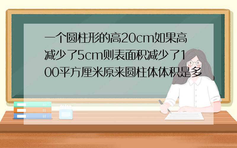 一个圆柱形的高20cm如果高减少了5cm则表面积减少了100平方厘米原来圆柱体体积是多