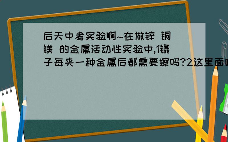 后天中考实验啊~在做锌 铜 镁 的金属活动性实验中,1镊子每夹一种金属后都需要擦吗?2这里面哪些金属需要回收呢?用PH试纸测定未知溶液的酸碱度试验中 1玻璃棒沾溶液前需要擦吗?2既然玻璃