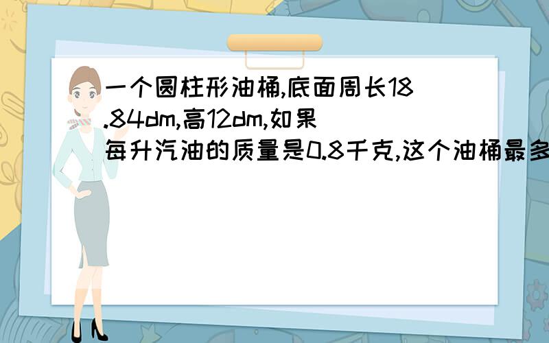 一个圆柱形油桶,底面周长18.84dm,高12dm,如果每升汽油的质量是0.8千克,这个油桶最多能装汽油多少千克