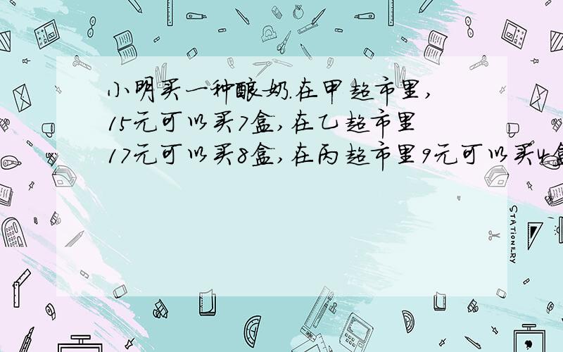 小明买一种酸奶.在甲超市里,15元可以买7盒,在乙超市里17元可以买8盒,在丙超市里9元可以买4盒.请帮小明算一算,哪家超市的酸奶价格最便宜?