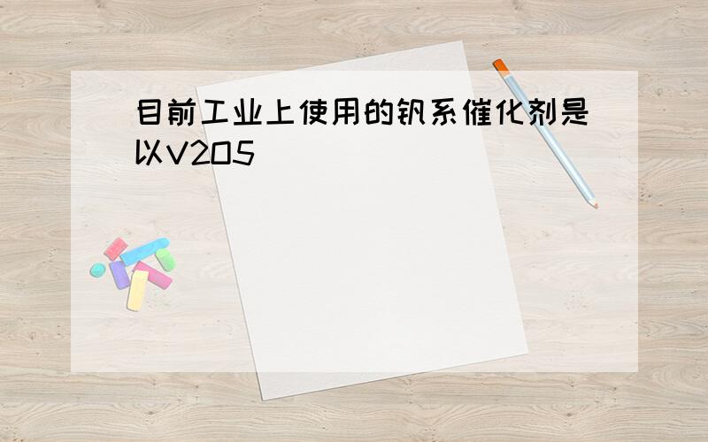 目前工业上使用的钒系催化剂是以V2O5